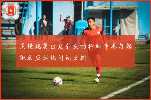 吴艳妮复出后引发的栏间节奏与起跑反应优化讨论分析