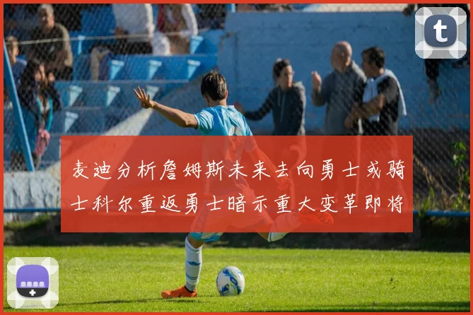 麦迪分析詹姆斯未来去向勇士或骑士科尔重返勇士暗示重大变革即将来临