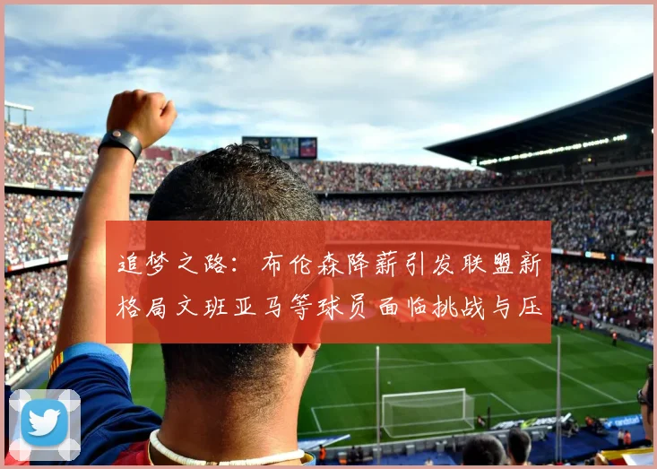 追梦之路：布伦森降薪引发联盟新格局文班亚马等球员面临挑战与压力