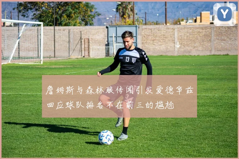 詹姆斯与森林狼传闻引发爱德华兹回应球队排名不在前三的尴尬